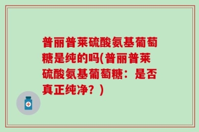 普丽普莱硫酸氨基葡萄糖是纯的吗(普丽普莱硫酸氨基葡萄糖：是否真正纯净？)
