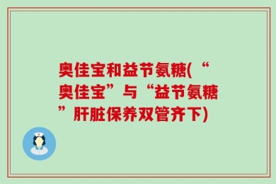 奥佳宝和益节氨糖(“奥佳宝”与“益节氨糖”肝脏保养双管齐下)