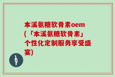 本溪氨糖软骨素oem(「本溪氨糖软骨素」个性化定制服务享受盛宴)