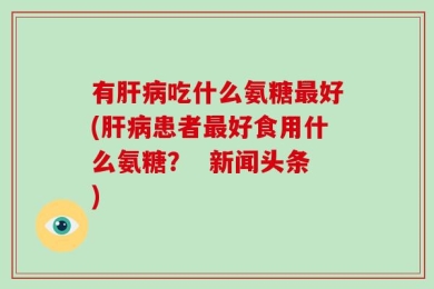 有肝病吃什么氨糖最好(肝病患者最好食用什么氨糖？  新闻头条)
