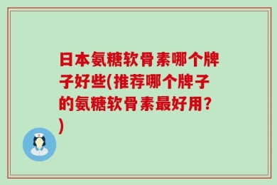 日本氨糖软骨素哪个牌子好些(推荐哪个牌子的氨糖软骨素最好用？)