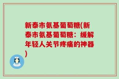 新泰市氨基葡萄糖(新泰市氨基葡萄糖：缓解年轻人关节疼痛的神器)