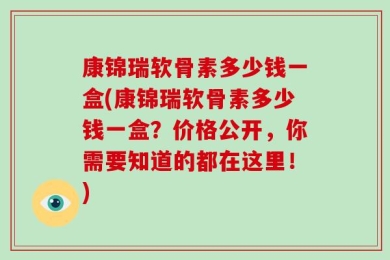 康锦瑞软骨素多少钱一盒(康锦瑞软骨素多少钱一盒？价格公开，你需要知道的都在这里！)
