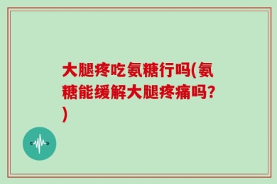 大腿疼吃氨糖行吗(氨糖能缓解大腿疼痛吗？)