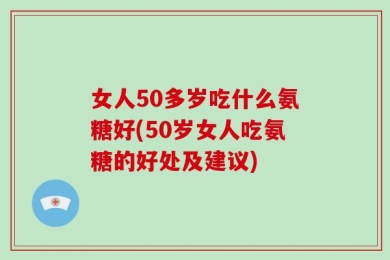 女人50多岁吃什么氨糖好(50岁女人吃氨糖的好处及建议)