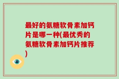 最好的氨糖软骨素加钙片是哪一种(最优秀的氨糖软骨素加钙片推荐)