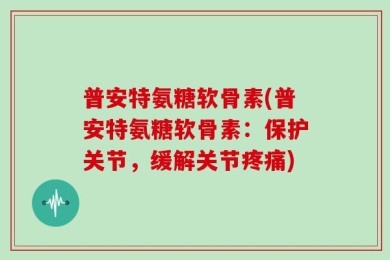 普安特氨糖软骨素(普安特氨糖软骨素：保护关节，缓解关节疼痛)