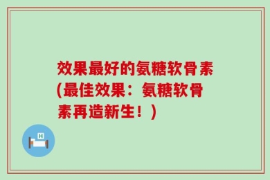效果最好的氨糖软骨素(最佳效果：氨糖软骨素再造新生！)