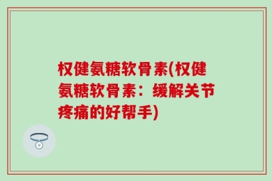 权健氨糖软骨素(权健氨糖软骨素：缓解关节疼痛的好帮手)