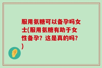 服用氨糖可以备孕吗女士(服用氨糖有助于女性备孕？这是真的吗？)