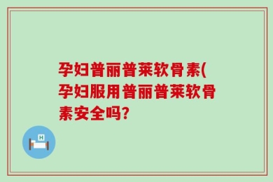 孕妇普丽普莱软骨素(孕妇服用普丽普莱软骨素安全吗？