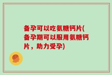 备孕可以吃氨糖钙片(备孕期可以服用氨糖钙片，助力受孕)