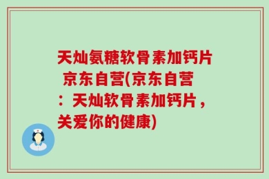 天灿氨糖软骨素加钙片 京东自营(京东自营：天灿软骨素加钙片，关爱你的健康)