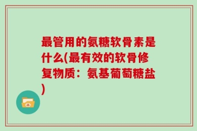 最管用的氨糖软骨素是什么(最有效的软骨修复物质：氨基葡萄糖盐)