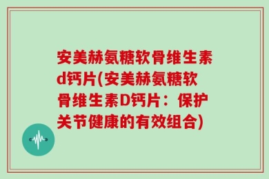 安美赫氨糖软骨维生素d钙片(安美赫氨糖软骨维生素D钙片：保护关节健康的有效组合)