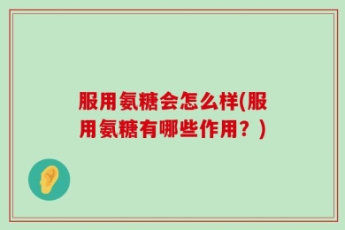 服用氨糖会怎么样(服用氨糖有哪些作用？)
