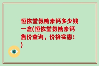 恒依堂氨糖素钙多少钱一盒(恒依堂氨糖素钙售价查询，价格实惠！)