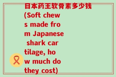 日本药王软骨素多少钱(Soft chews made from Japanese shark cartilage, how much do they cost)