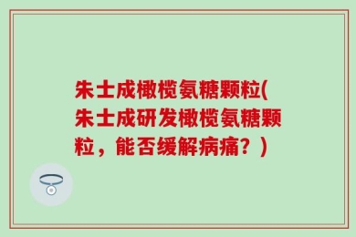 朱士成橄榄氨糖颗粒(朱士成研发橄榄氨糖颗粒，能否缓解病痛？)