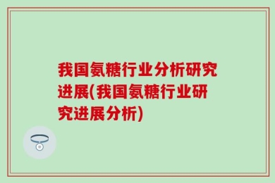 我国氨糖行业分析研究进展(我国氨糖行业研究进展分析)