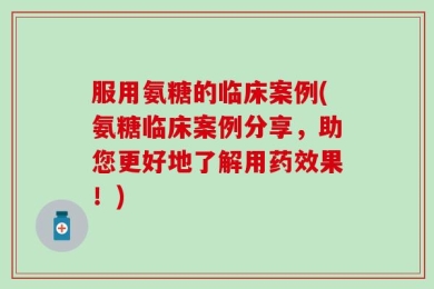 服用氨糖的临床案例(氨糖临床案例分享，助您更好地了解用药效果！)