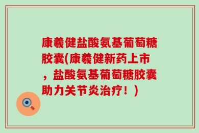 康羲健盐酸氨基葡萄糖胶囊(康羲健新药上市，盐酸氨基葡萄糖胶囊助力关节炎治疗！)