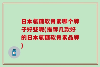 日本氨糖软骨素哪个牌子好些呢(推荐几款好的日本氨糖软骨素品牌)