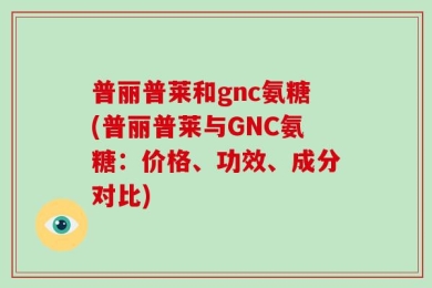 普丽普莱和gnc氨糖(普丽普莱与GNC氨糖：价格、功效、成分对比)