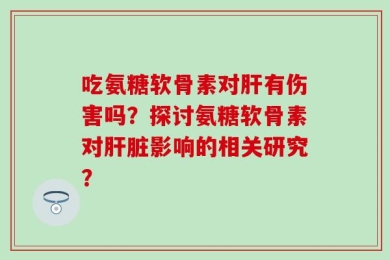 吃氨糖软骨素对肝有伤害吗？探讨氨糖软骨素对肝脏影响的相关研究？