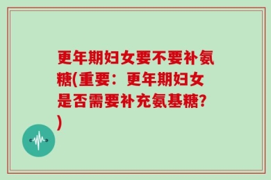 更年期妇女要不要补氨糖(重要：更年期妇女是否需要补充氨基糖？)