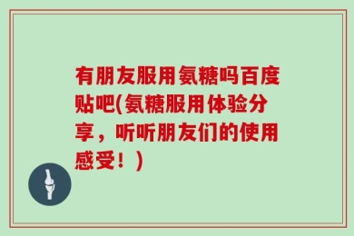 有朋友服用氨糖吗百度贴吧(氨糖服用体验分享，听听朋友们的使用感受！)