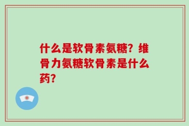 什么是软骨素氨糖？维骨力氨糖软骨素是什么药？
