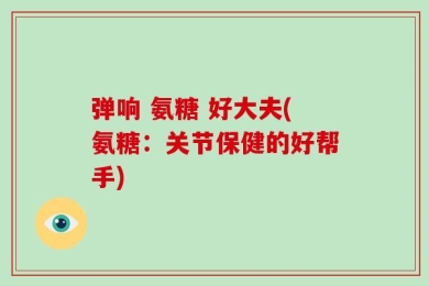 弹响 氨糖 好大夫(氨糖：关节保健的好帮手)