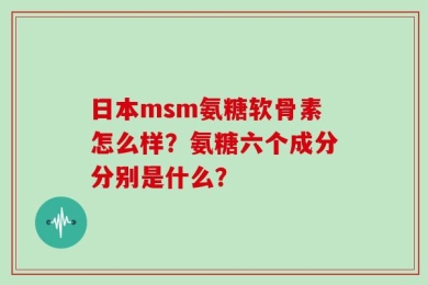 日本msm氨糖软骨素怎么样？氨糖六个成分分别是什么？