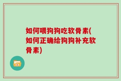 如何喂狗狗吃软骨素(如何正确给狗狗补充软骨素)