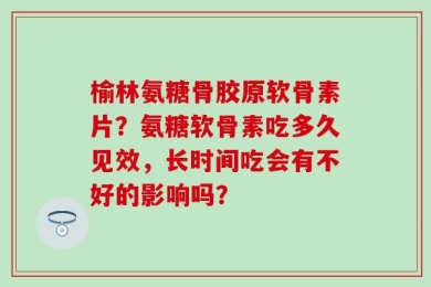 榆林氨糖骨胶原软骨素片？氨糖软骨素吃多久见效，长时间吃会有不好的影响吗？