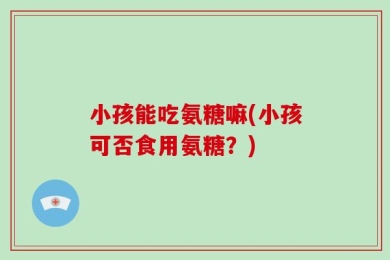 小孩能吃氨糖嘛(小孩可否食用氨糖？)