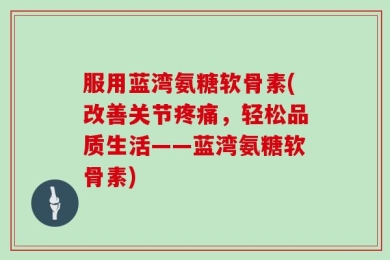 服用蓝湾氨糖软骨素(改善关节疼痛，轻松品质生活——蓝湾氨糖软骨素)