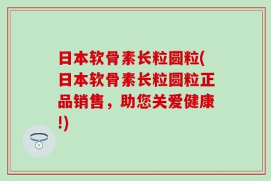 日本软骨素长粒圆粒(日本软骨素长粒圆粒正品销售，助您关爱健康!)