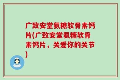 广致安堂氨糖软骨素钙片(广致安堂氨糖软骨素钙片，关爱你的关节)