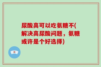 尿酸高可以吃氨糖不(解决高尿酸问题，氨糖或许是个好选择)