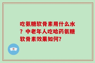 吃氨糖软骨素用什么水？中老年人吃哈药氨糖软骨素效果如何？