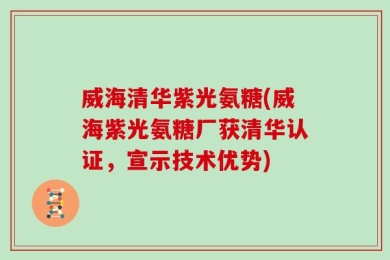 威海清华紫光氨糖(威海紫光氨糖厂获清华认证，宣示技术优势)