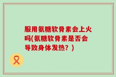 服用氨糖软骨素会上火吗(氨糖软骨素是否会导致身体发热？)