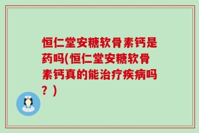 恒仁堂安糖软骨素钙是药吗(恒仁堂安糖软骨素钙真的能治疗疾病吗？)