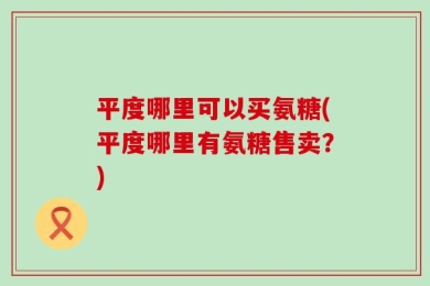 平度哪里可以买氨糖(平度哪里有氨糖售卖？)