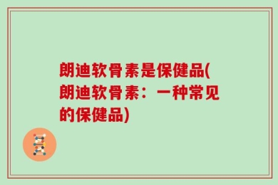 朗迪软骨素是保健品(朗迪软骨素：一种常见的保健品)