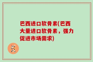 巴西进口软骨素(巴西大量进口软骨素，强力促进市场需求)