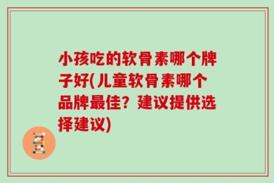 小孩吃的软骨素哪个牌子好(儿童软骨素哪个品牌最佳？建议提供选择建议)