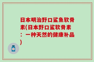 日本明治野口鲨鱼软骨素(日本野口鲨软骨素：一种天然的健康补品)